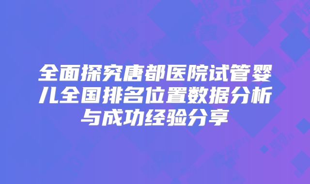 全面探究唐都医院试管婴儿全国排名位置数据分析与成功经验分享
