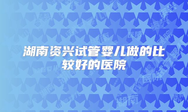湖南资兴试管婴儿做的比较好的医院