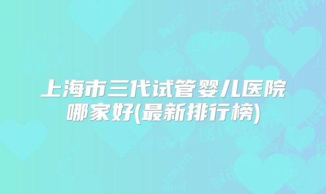 上海市三代试管婴儿医院哪家好(最新排行榜)