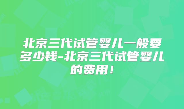 北京三代试管婴儿一般要多少钱-北京三代试管婴儿的费用!