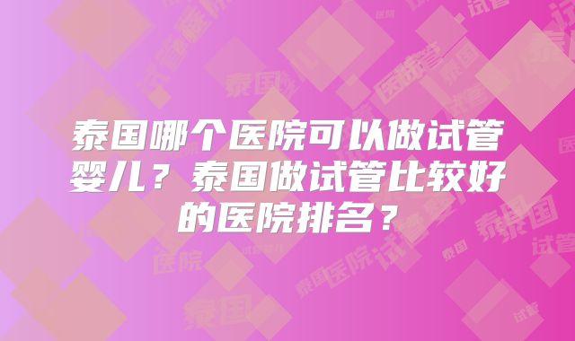 泰国哪个医院可以做试管婴儿?泰国做试管比较好的医院排名?