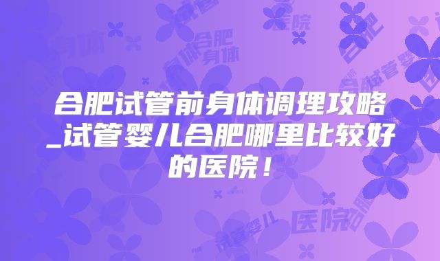 合肥试管前身体调理攻略_试管婴儿合肥哪里比较好的医院！