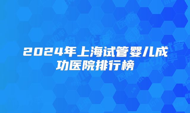 2024年上海试管婴儿成功医院排行榜