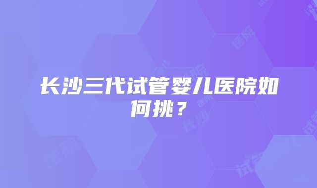 长沙三代试管婴儿医院如何挑？