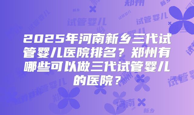 2025年河南新乡三代试管婴儿医院排名？郑州有哪些可以做三代试管婴儿的医院？