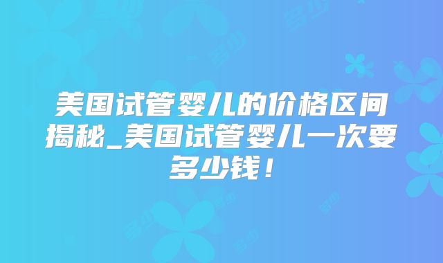 美国试管婴儿的价格区间揭秘_美国试管婴儿一次要多少钱!