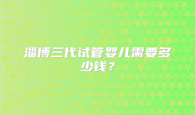 淄博三代试管婴儿需要多少钱？
