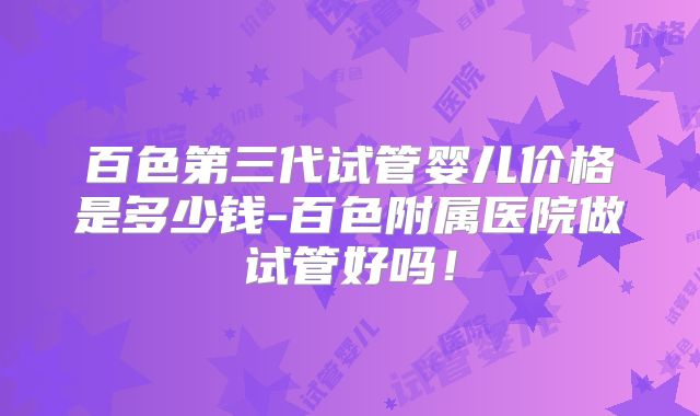 百色第三代试管婴儿价格是多少钱-百色附属医院做试管好吗！
