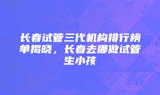 长春试管三代机构排行榜单揭晓，长春去哪做试管生小孩