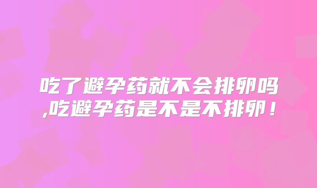 吃了避孕药就不会排卵吗,吃避孕药是不是不排卵！