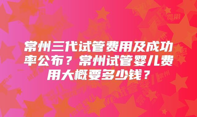 常州三代试管费用及成功率公布?常州试管婴儿费用大概要多少钱?