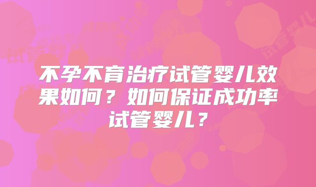不孕不育治疗试管婴儿效果如何？如何保证成功率试管婴儿？