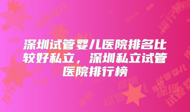 深圳试管婴儿医院排名比较好私立，深圳私立试管医院排行榜
