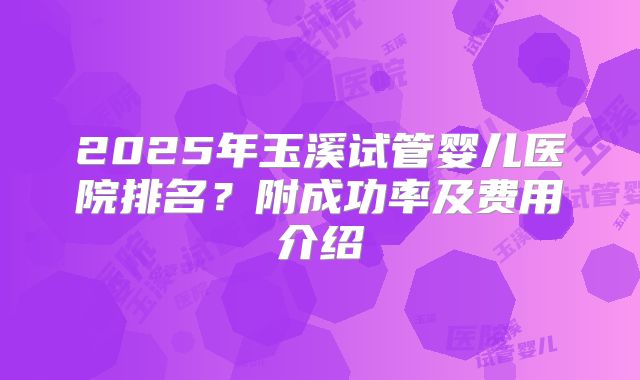 2025年玉溪试管婴儿医院排名?附成功率及费用介绍