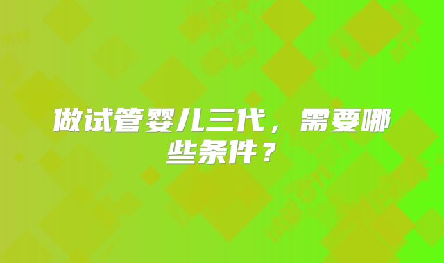 做试管婴儿三代，需要哪些条件？