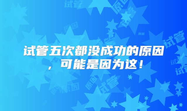 试管五次都没成功的原因，可能是因为这！