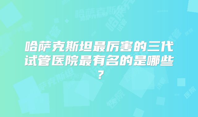 哈萨克斯坦最厉害的三代试管医院最有名的是哪些？