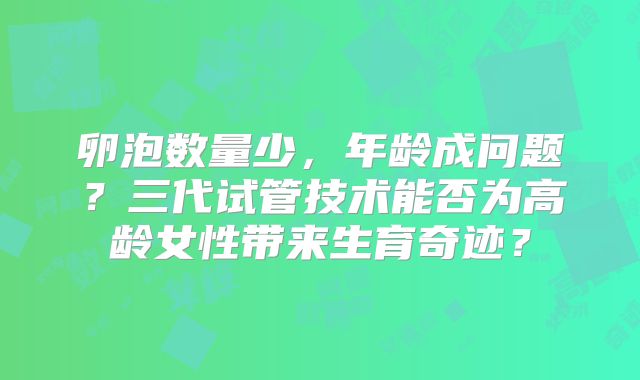 卵泡数量少，年龄成问题？三代试管技术能否为高龄女性带来生育奇迹？