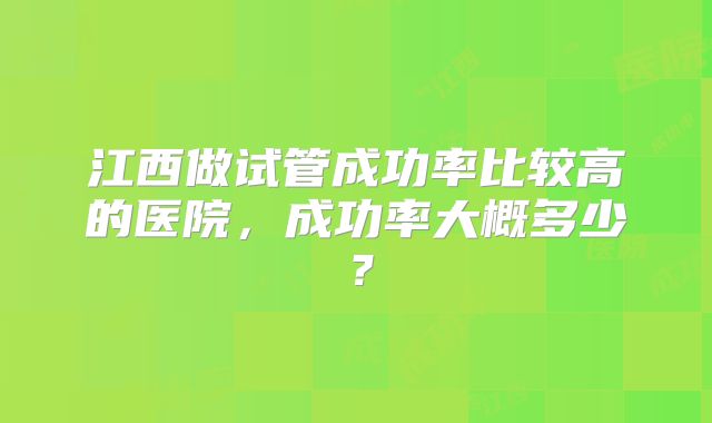 江西做试管成功率比较高的医院，成功率大概多少？
