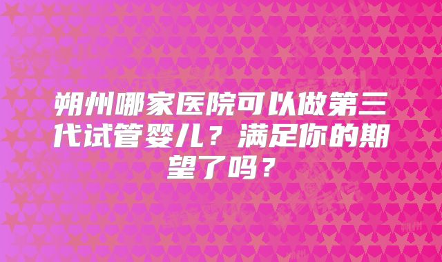 朔州哪家医院可以做第三代试管婴儿？满足你的期望了吗？