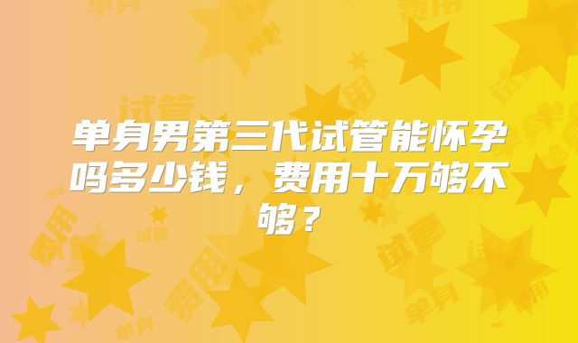 单身男第三代试管能怀孕吗多少钱，费用十万够不够？