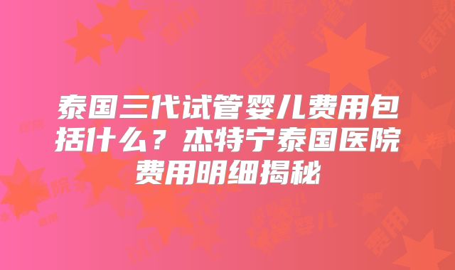 泰国三代试管婴儿费用包括什么?杰特宁泰国医院费用明细揭秘