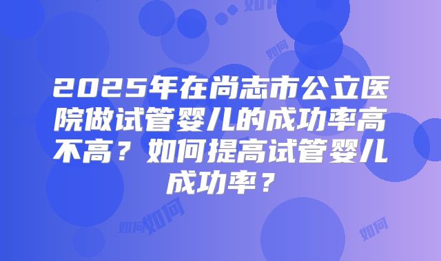 2025年在尚志市公立医院做试管婴儿的成功率高不高？如何提高试管婴儿成功率？