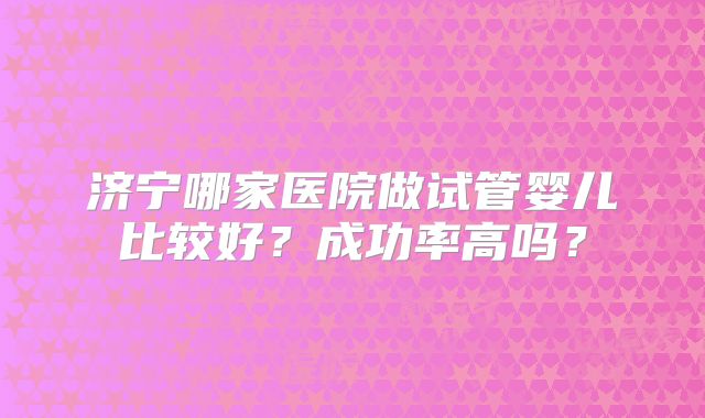 济宁哪家医院做试管婴儿比较好？成功率高吗？