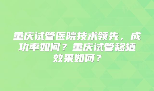重庆试管医院技术领先，成功率如何？重庆试管移植效果如何？