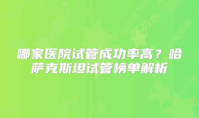 哪家医院试管成功率高?哈萨克斯坦试管榜单解析