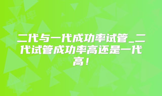 二代与一代成功率试管_二代试管成功率高还是一代高！
