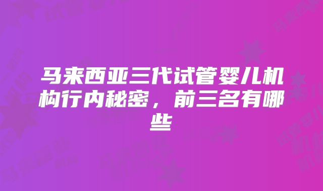 马来西亚三代试管婴儿机构行内秘密，前三名有哪些
