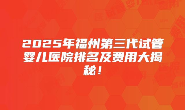 2025年福州第三代试管婴儿医院排名及费用大揭秘！