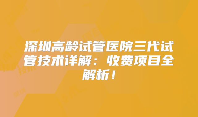 深圳高龄试管医院三代试管技术详解:收费项目全解析!