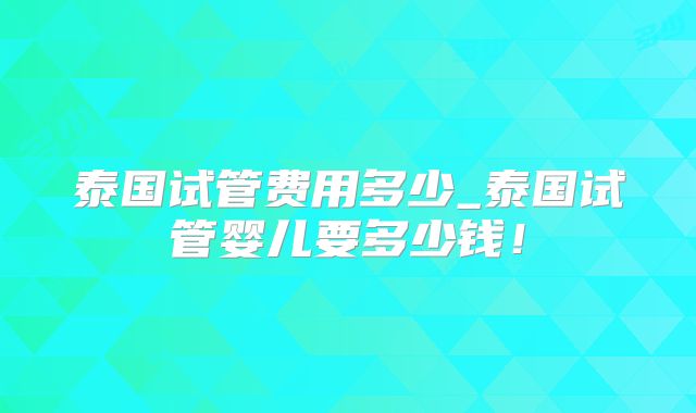 泰国试管费用多少_泰国试管婴儿要多少钱!