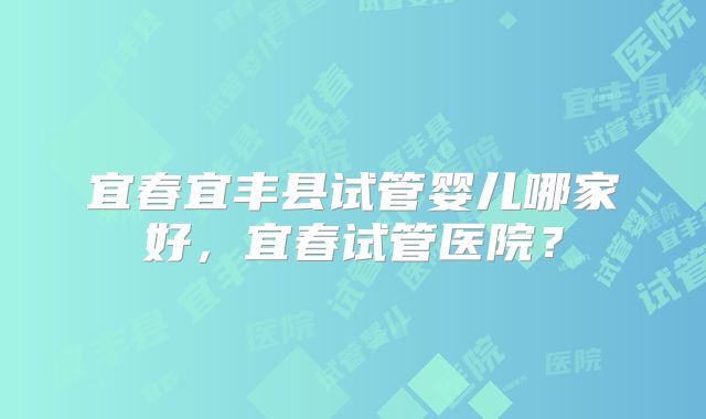 宜春宜丰县试管婴儿哪家好，宜春试管医院？