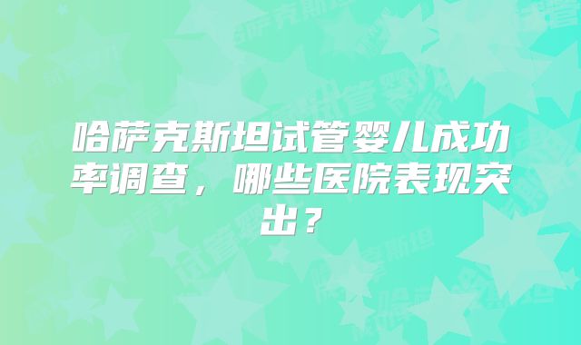 哈萨克斯坦试管婴儿成功率调查，哪些医院表现突出？