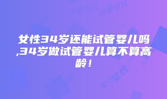 女性34岁还能试管婴儿吗,34岁做试管婴儿算不算高龄！
