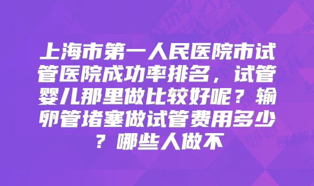 上海市第一人民医院市试管医院成功率排名，试管婴儿那里做比较好呢？输卵管堵塞做试管费用多少？哪些人做不