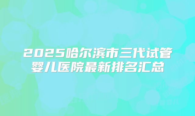 2025哈尔滨市三代试管婴儿医院最新排名汇总