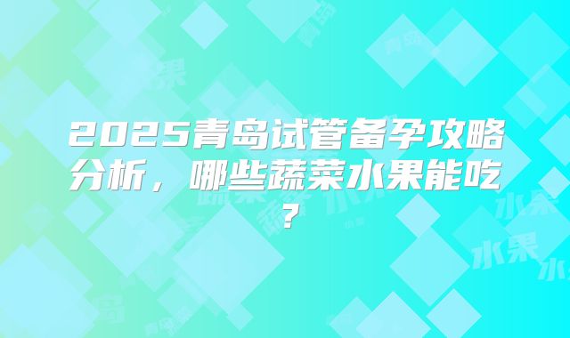 2025青岛试管备孕攻略分析,哪些蔬菜水果能吃?