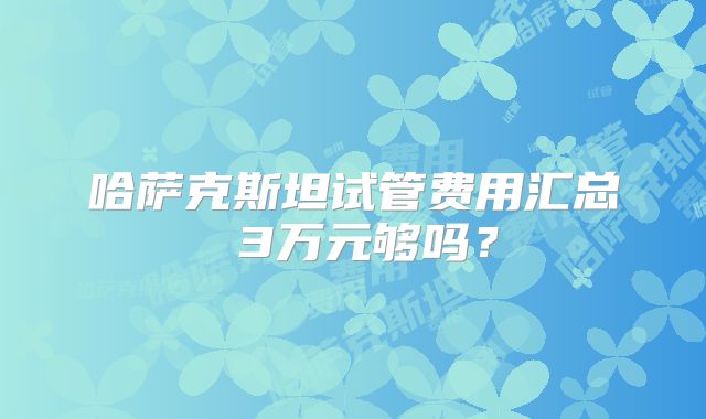 哈萨克斯坦试管费用汇总 3万元够吗？