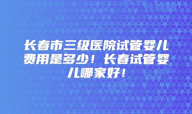 长春市三级医院试管婴儿费用是多少！长春试管婴儿哪家好！