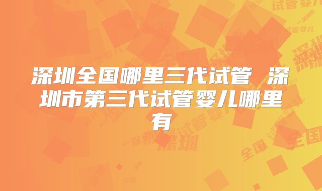 深圳全国哪里三代试管 深圳市第三代试管婴儿哪里有