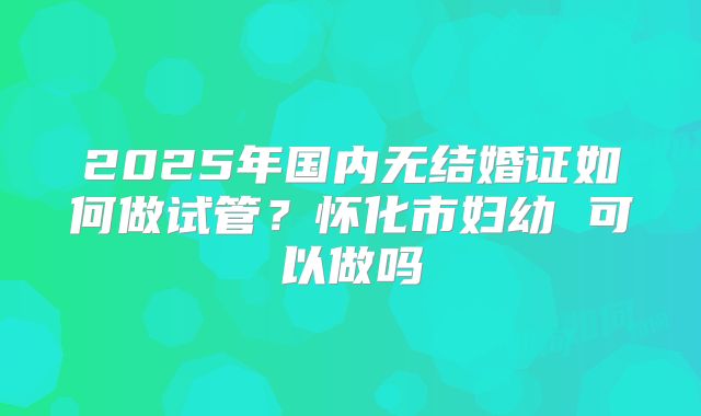 2025年国内无结婚证如何做试管?怀化市妇幼 可以做吗