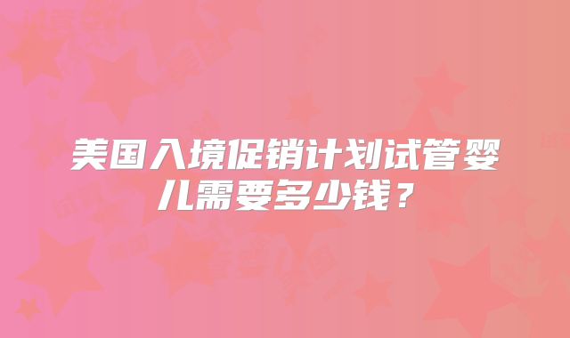 美国入境促销计划试管婴儿需要多少钱？