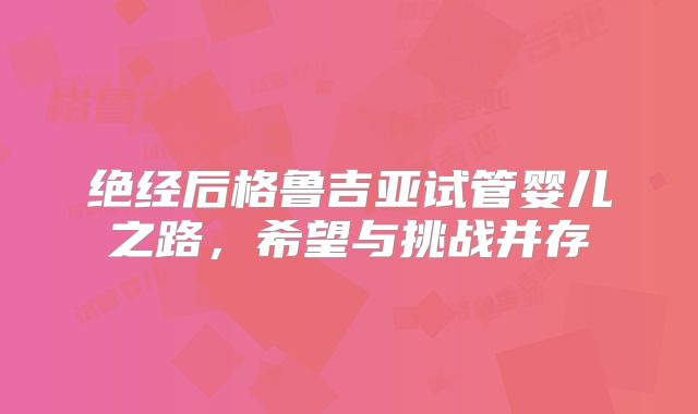 绝经后格鲁吉亚试管婴儿之路，希望与挑战并存