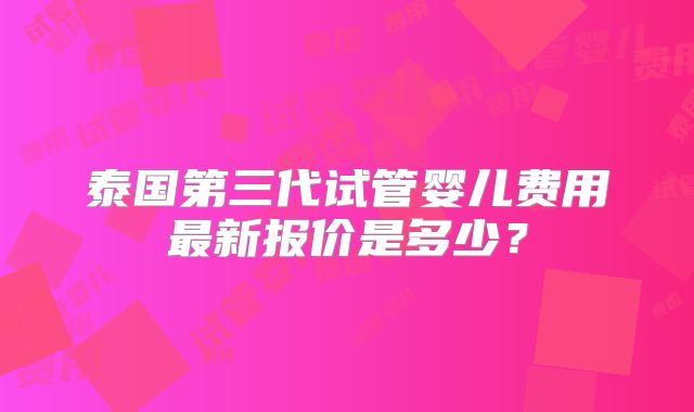 泰国第三代试管婴儿费用最新报价是多少？