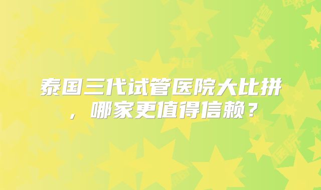 泰国三代试管医院大比拼，哪家更值得信赖？