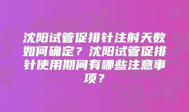 沈阳试管促排针注射天数如何确定？沈阳试管促排针使用期间有哪些注意事项？